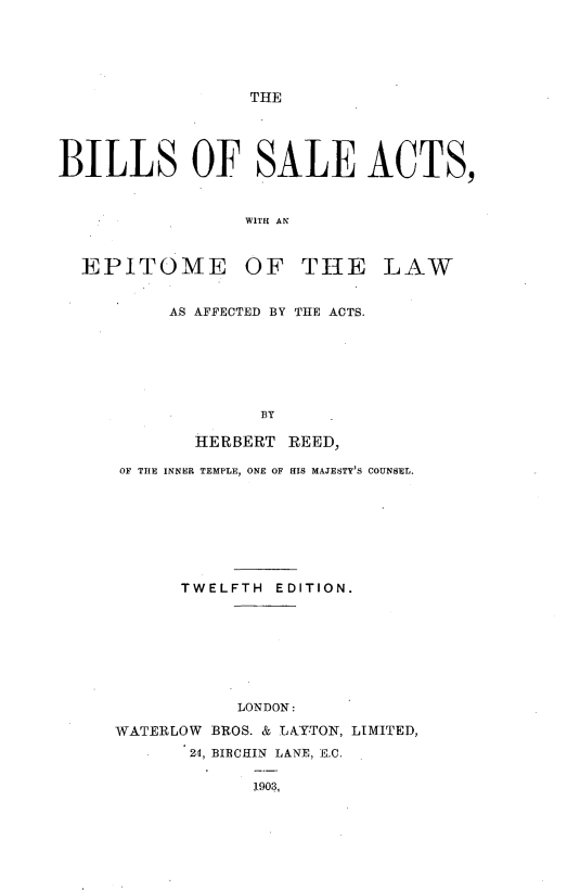 handle is hein.beal/bilosaact0001 and id is 1 raw text is: 






THE


BILLS OF SALE ACTS,


                 WITH AN



  EPITOME OF THE LAW


AS AFFECTED BY THE ACTS.







        BY

  HERBERT REED,


OF THE INNER TEMPLE, ONE OF [IS MAJESTY'S COUNSEL.








      TWELFTH EDITION.








           LONDON:

WATERLOW BROS. & LAYTON, LIMITED,
       24, BIRCHIN LANE, E.C.

             1903,


