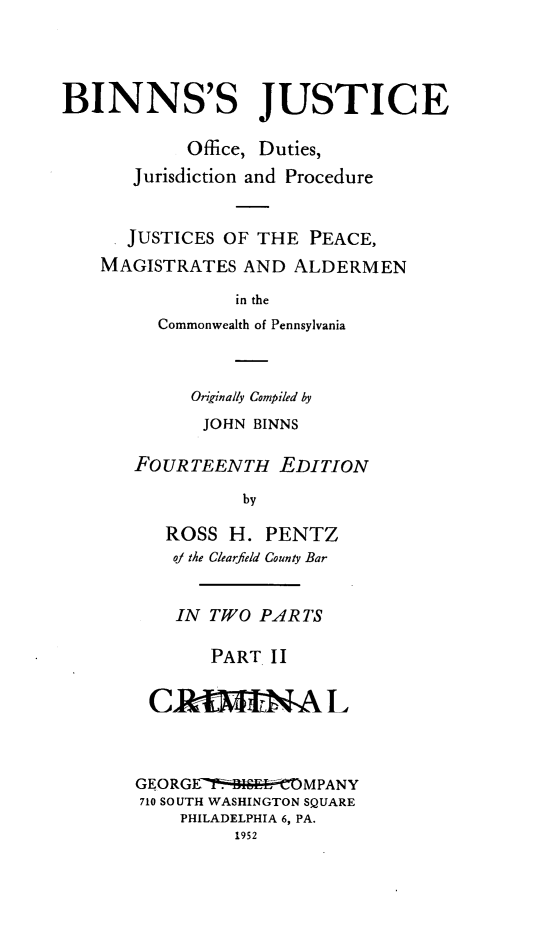 handle is hein.beal/binjus0002 and id is 1 raw text is: BINNS'S JUSTICE
Office, Duties,
Jurisdiction and Procedure
JUSTICES OF THE PEACE,
MAGISTRATES AND ALDERMEN
in the
Commonwealth of Pennsylvania

Originally Compiled by
JOHN BINNS
FOUR TEENTH EDITION
by
ROSS H. PENTZ
oj the Clearfield County Bar
IN TWO PARTS
PART II
GEORGE-71'-   ,' C MPANy
710 SOUTH WASHINGTON SQUARE
PHILADELPHIA 6, PA.



