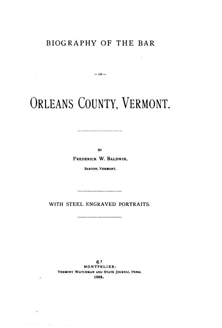 handle is hein.beal/biorlcvt0001 and id is 1 raw text is: 









BIOGRAPHY


OF  THE   BAR


- OF-


ORLEANS COUNTY, VERMONT.










                   By

            FREDERICK W. BALDWIN,


BARToN, VERMONT.


WITH STEEL ENGRAVED PORTRAITS.















          MONTPELI ER:
  VERMONT WATCHMAN AND STATE JOURNAL PRESS.
             1886.


