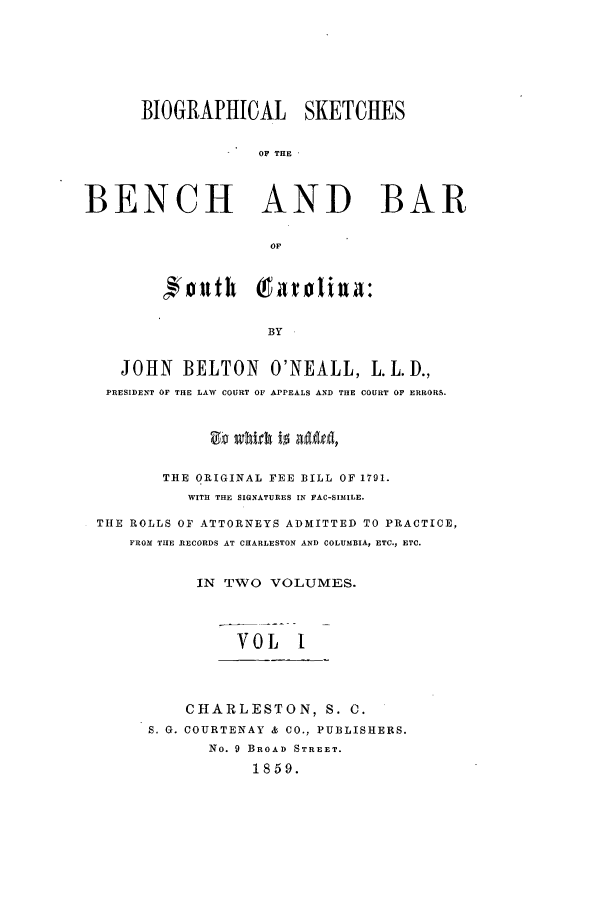 handle is hein.beal/bioskba0001 and id is 1 raw text is: BIOGRAPHICAL SKETCHES
OF THE
BENCH AND BAR
OF     i
BY
JOHN BELTON O'NEALL, L.LD.,
PRESIDENT OF THE LAW COURT OF APPEALS AND THE COURT OF ERRORS.
THE ORIGINAL FEE BILL OF 1791.
WITH THE SIGNATURES IN FAC-SIMILE.
THE ROLLS OF ATTORNEYS ADMITTED TO PRACTICE,
FROM THE RECORDS AT CHARLESTON AND COLUMBIA, ETC., ETC.
IN TWO VOLUMES.
VOL    I
CHARLESTON, S. C.
S. G. COURTENAY & CO., PUBLISHERS.
No. 9 BROAD STREET.
1859.



