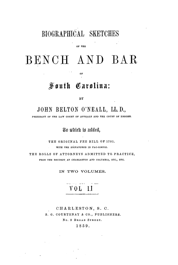 handle is hein.beal/bioskba0002 and id is 1 raw text is: BIOGRAPHICAL SKETCHES
OF THE
BENCH AND BAR
OF
BY
JOHN BELTON O'NEALL, LL.D.,
PRESIDENT OF THE LAW COURT OF APPEALS AND THE COURT OF ERRORS.
THE ORIGINAL FEE BILL OF 1791.
WITH THE SIGNATURES IN FAC-SIMILE.
THE ROLLS OF ATTORNEYS ADMITTED TO. PRACTICE,
FROM THE RECORDS AT CHARLESTON AND COLUMBIA, ETC., ETC.
IN TWO VOLUMES.
VOL II
CHARLESTON, S. C.
S. G. COURTENAY & CO., PUBLISHERS.
No. 9 BROAD STREET.
1859.


