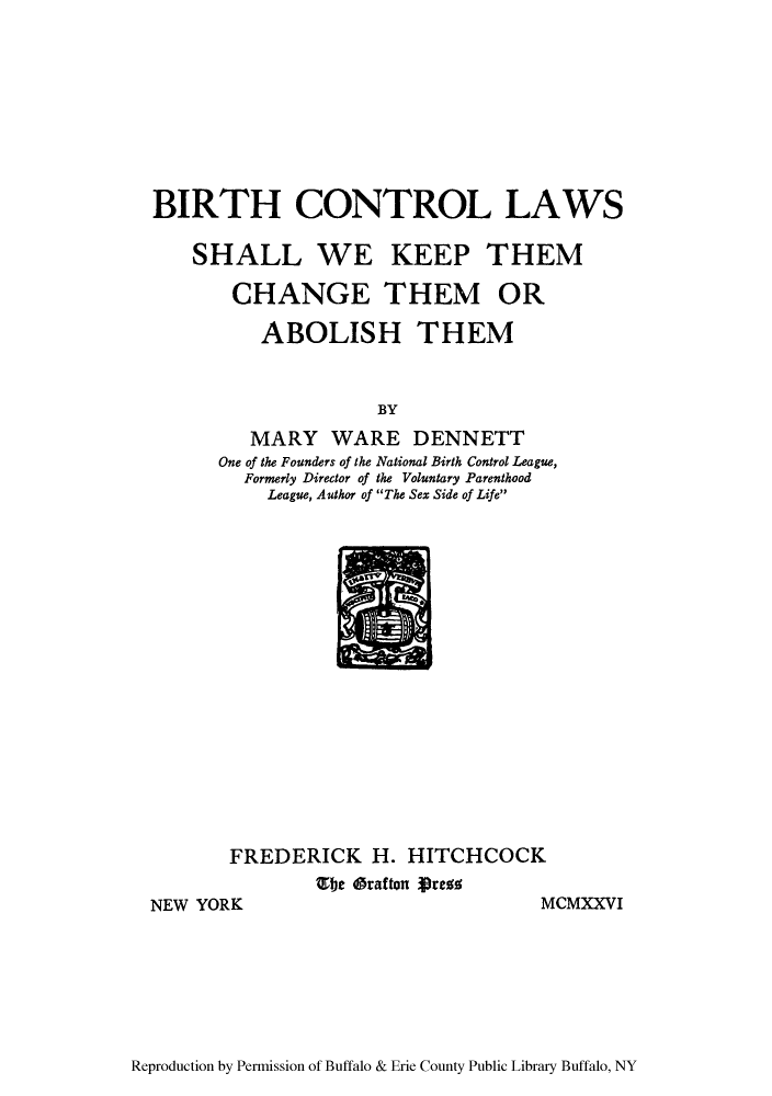 handle is hein.beal/bircols0001 and id is 1 raw text is: BIRTH CONTROL LAWS
SHALL WE KEEP THEM
CHANGE THEM OR
ABOLISH THEM
BY
MARY WARE DENNETT
One of the Founders of the National Birth Control League,
Formerly Director of the Voluntary Parenthood
League, Author of The Sex Side of Life

FREDERICK H. HITCHCOCK
Ebe Oratton Prefs

NEW YORK

MCMXXVI

Reproduction by Permission of Buffalo & Erie County Public Library Buffalo, NY


