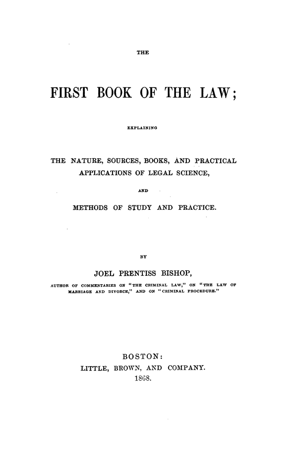 handle is hein.beal/bishop0001 and id is 1 raw text is: THE

FIRST BOOK OF THE LAW;
EXPLAINING
THE NATURE, SOURCES, BOOKS, AND PRACTICAL
APPLICATIONS OF LEGAL SCIENCE,
AND
METHODS OF STUDY AND PRACTICE.
BY
JOEL PRENTISS BISHOP,
AUTHOR OF COMMENTARIES ON THE CRI31INAL LAW, ON THE LAW OF
MARRIAGE AND DIVORCE, AND ON CRIMINAL PROCEDURE.

BOSTON:
LITTLE, BROWN, AND COMPANY.
1868.


