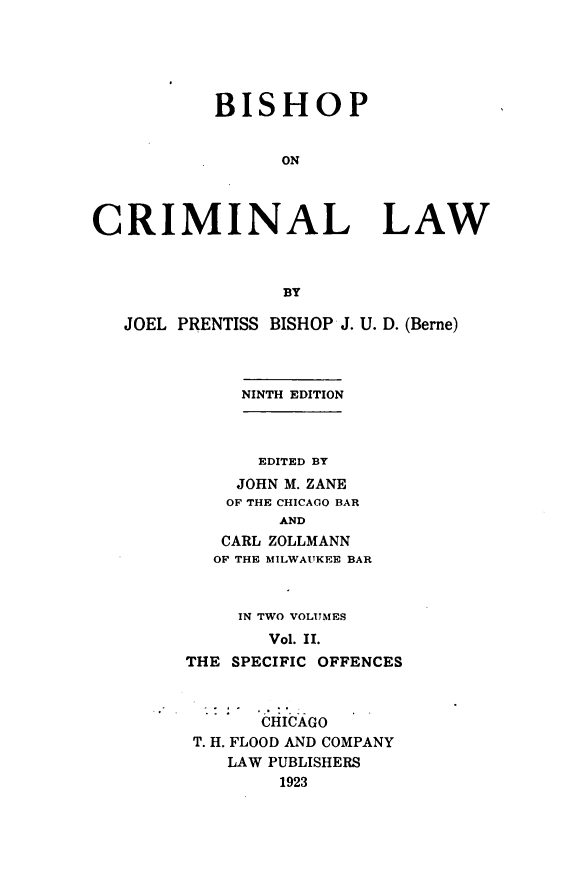 handle is hein.beal/bishopcl0002 and id is 1 raw text is: 





           BISHOP


                 ON



CRIMINAL LAW



                 BY

   JOEL PRENTISS BISHOP J. U. D. (Berne)



             NINTH EDITION


    EDITED BY
  JOHN M. ZANE
  OF THE CHICAGO BAR
      AND
 CARL ZOLLMANN
OF THE MILWAUKEE BAR


     IN TWO VOLUMES
       Vol. II.
THE SPECIFIC OFFENCES



       CHICAGO
 T. H. FLOOD AND COMPANY
    LAW PUBLISHERS
        1923


