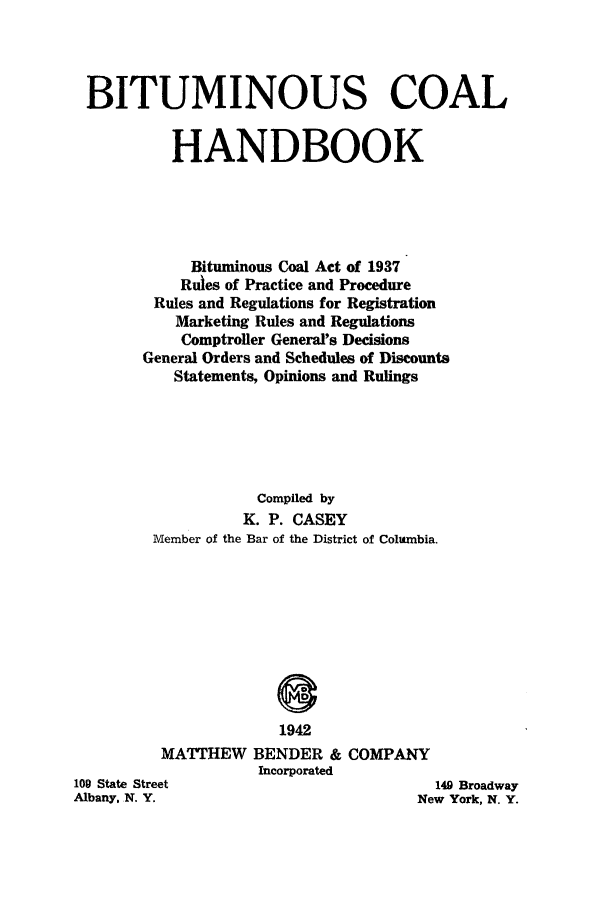 handle is hein.beal/bitcoaha0001 and id is 1 raw text is: ï»¿BITUMINOUS COAL
HANDBOOK
Bituminous Coal Act of 1937
Rules of Practice and Procedure
Rules and Regulations for Registration
Marketing Rules and Regulations
Comptroller General's Decisions
General Orders and Schedules of Discounts
Statements, Opinions and Rulings
Compiled by
K. P. CASEY
Member of the Bar of the District of Columbia.
1942
MATTHEW BENDER & COMPANY
Incorporated

109 State Street
Albany, N. Y.

149 Broadway
New York, N. Y.


