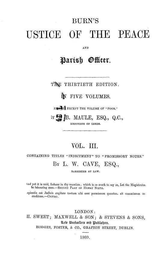 handle is hein.beal/bjppof0003 and id is 1 raw text is: 



                     BURN'S


USTICE OF THE PEACE

                          AND







            T'    THIRTIETH     EDITION.

                    FIVE    VOLUMES.

             E1*41 EXCEPT THE VOLUME OF POOR,

             ,B. MAULE, ESQ., Q.C.,
                     RECORDER OF LEEDS.




                     VOL. III.

CONTAINING  TITLES INDICTMENT TO PROMISSORY  NOTES.

            By   L.  W.   CAVE, ESQ.,
                     BARRISTER AT LAW.


knd yet it is said, Labour in thy vocation; which is as much to say as, Let the Magistrates
  be labouring men.-SEcoxn PART OF HENRY SIXTH.
  a)ientis est Judicis cogitare tantum  sibi esse permissum  quantur. sit commissun  a
  creditum.-CICERO.


                       LONDON:
K1. SWEET;   MAXWELL & SON; & STEVENS & SONS,
                Labi Ecobsellers anb ipublisbers.
     HODGES, FOSTER, & CO., GRAFTON STREET, DUBLIN.

                         1869.


