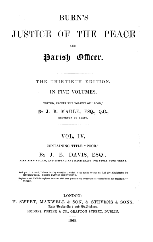 handle is hein.beal/bjppof0004 and id is 1 raw text is: 


                      BURN'S



JUSTICE OF THE PEACE

                            AND


               j)art j Officr.


           THE THIRTIETH EDITION.

                  IN FIVE VOLUMES.

               EDITED, EXCEPT THE VOLUME OF POOR,

            1y J. B, MAULE, ESQ., Q.C.,
                      RECORDER OF LEEDS.




                      VOL. IV.

                CONTAINING TITLE POOR.

             By   J.  E.   DAVIS, ESQ.,
   BARRISTER-AT-LAW, AND STIPENDIARY MAGISTRATE FOR STOKE-UPON-TRENT.


   And yet it is said, Labour in thy vocation; which is as much to say as, Let the Magistrates be
     labouring men.-SECOND PART OF HENRY SIXTH.
   Sapientis est Judicis cogitare tantum  sibi esse permissum quantum sit commissum  ac creditum.-
     CICERO.


                        LONDON:
H. SWEET, MAXWELL & SON, & STEVENS & SONS,
                 hKab looRorIlcro snr ub uisbsrs.
       HODGES, FOSTER & CO., GRAFTON STREET, DUBLIN.

                           1869.


