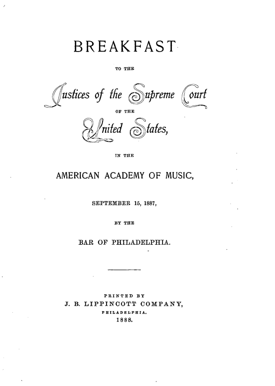handle is hein.beal/bjscus0001 and id is 1 raw text is: BREAKFAST
TO THE

lustices of I

2-Tl

6iepc~upreme
OF THE
d fa es,
IN THE

AMERICAN ACADEMY OF MUSIC,
SEPTEMBER 15, 1887,
BY THE
BAR OF PHILADELPHIA.

PRINTED BY
J. B. LIPPINCOTT COMPANY,
PHILADELPHIA.
1888.


