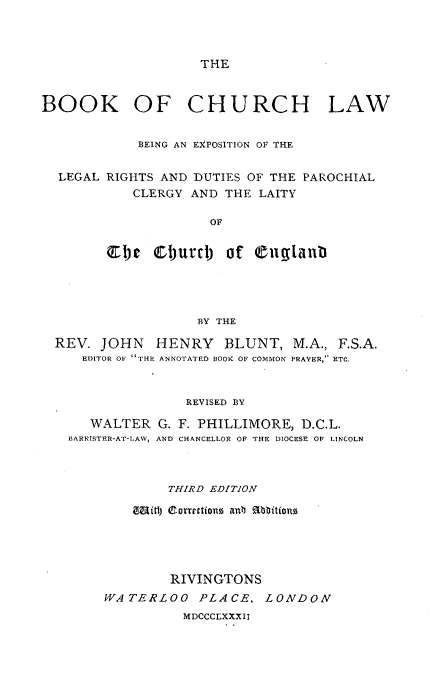 handle is hein.beal/bkchlwex0001 and id is 1 raw text is: 



THE


BOOK OF CHURCH LAW


            BEING AN EXPOSITION OF THE


  LEGAL RIGHTS AND  DUTIES OF THE PAROCHIAL
            CLERGY AND  THE LAITY

                      OF


        Q1)c  Oburd) of Cuglantl


                  BY THE

REV.  JOHN   HENRY BLUNT, M.A., F.S.A.
    EDITOR OF THE ANNOTATED BOOK OF COMMON PRAVER, ETC.



                 REVISED BY

     WALTER  G. F. PHILLIMORE,  D.C.L.
  BARRISTER-AT-LAW, AND CHANCELLOR OF THE DIOCESE OF LINCOLN



               THIRD EDITION

          BMith) C.orettions ant RAbbitiono





               RIVINGTONS
      WATERLOO PLACE, LONDON
                 MDCCCLXXXII


