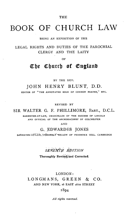 handle is hein.beal/bkchurlw0001 and id is 1 raw text is: 



THE


BOOK OF CHURCH LAW

              BEING AN EXPOSITION OF THE

  LEGAL RIGHTS AND DUTIES OF THE PAROCHIAL
             CLERGY AND THE LAITY

                        OF

         Cbe CfurOb of Cnglanl


                    BY THE REV.

       JOHN     HENRY      BLUNT, D.D.
     EDITOR OF THE ANNOTATED BOOK OF COMMON PRAYER, ETC.


                    REVISED BY

 SIR WALTER G. F. PHILLIMORE, BART., D.C.L
      BARRISTER-AT-LAW, CHANCELLOR OF THE DIOCESE OF LINCOLN
        AND OFFICIAL OF THE ARCHDEACONRY OF COLCHESTER
                       AND
              G. EDWARDES JONES
   IB ABRRISTER-AT'LAW,  F6IRMEELY'-FELLOW OF PEMBROKE COLL. CAMBRIDGE



                SEViltI EDITION
             Thoroughly Revised'and Corrected.




                     LONDON:
        LONGMANS, GREEN            &  CO.
           AND NEW YORK, x6 EAST 16TH STREET
                       1894


AU rights reserved.


