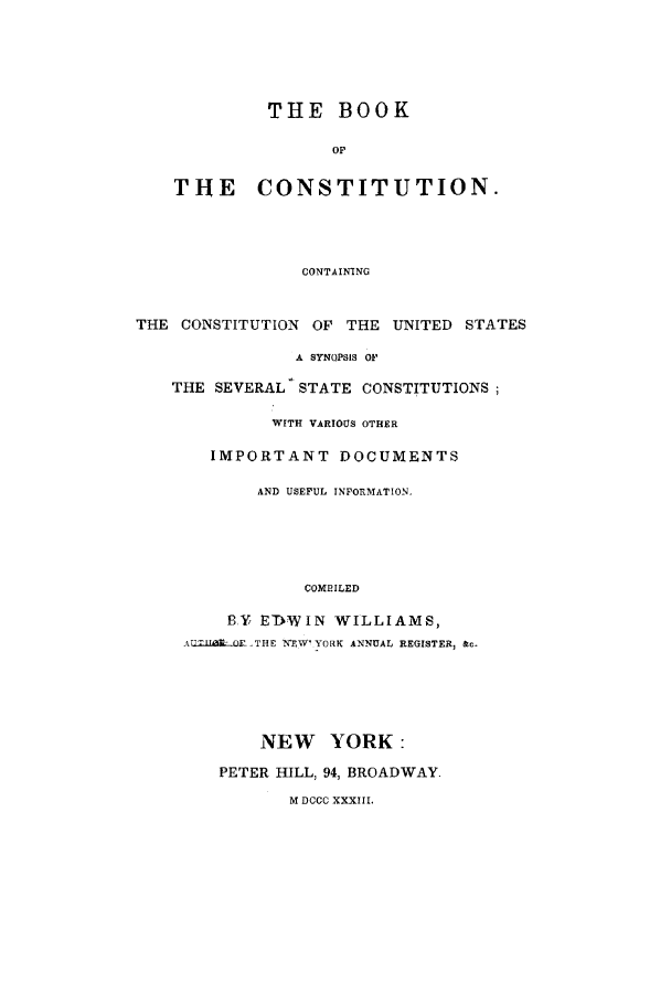 handle is hein.beal/bkcnsttn0001 and id is 1 raw text is: THE BOOK
OF
THE CONSTITUTION.
CONTAINTNG
THE CONSTITUTION OF THE UNITED STATES
A SYNOPSIS OF
THE SEVERAL STATE CONSTITUTIONS;
WITH VARIOUS OTHER
IMPORTANT DOCUMENTS
AND USEFUL INFORMATION.
COMPILED
BY EDWIN WILLIAMS,
ATLTl Fl  -THE 1XEW' YORK ANNUAL REGISTER, &c.
NEW YORK:
PETER HILL, 94, BROADWAY.
M DCCC XXXIII.


