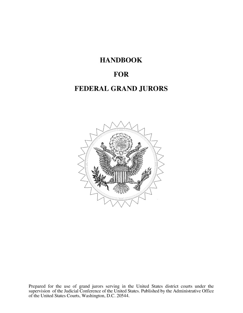 handle is hein.beal/bkfedgrju0001 and id is 1 raw text is: 








HANDBOOK


                FOR

FEDERAL GRAND JURORS


Prepared for the use of grand jurors serving in the United States district courts under the
supervision of the Judicial Conference of the United States. Published by the Administrative Office
of the United States Courts, Washington, D.C. 20544.


