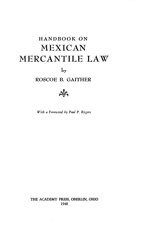 handle is hein.beal/bkmexct0001 and id is 1 raw text is: 





      HANDBOOK   ON

      MEXICAN

MERCANTILE LAW

            by
     ROSCOE B. GAITHER





     With a Foreword hy Paul P. Rogers















   THE ACADEMY PRESS, OBERLIN, OHIO
            1948


