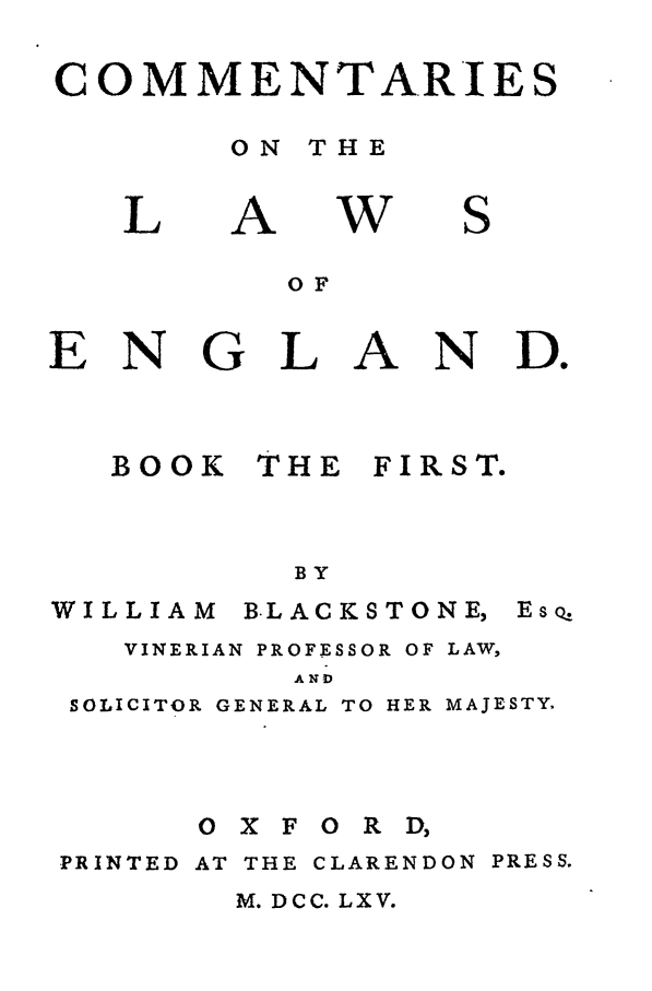 handle is hein.beal/blakston0001 and id is 1 raw text is: COMMENTARIES
ON THE

L

A

w

S

OF
ENGLAND.

BOOK

THE

FIRST.

BY

WILLIAM

B.LACKSTONE,

VINERIAN PROFESSOR OF LAW,
AND
SOLICITOR GENERAL TO HER MAJESTY.

PRINTED

OXFORD,
AT THE CLARENDON

M. DCC. LXV.

EsoQ

PRESS.


