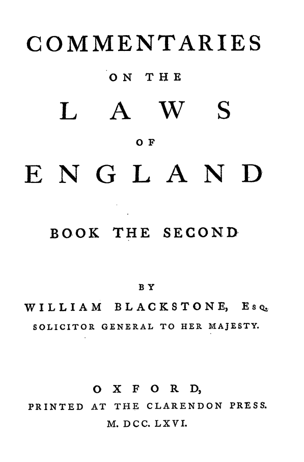 handle is hein.beal/blakston0002 and id is 1 raw text is: COMMENTARIES
ON THE

L

A

W

S

EN

G

BOOK

OF
L

THE

A

SECOND

BY

WILLIAM

B LAC KSTO NE,

SOLICITOR GENERAL TO HER MAJESTY.

O X F

0 R D,

PRINTED AT THE CLARENDON PRESS.

M. DCC. LXVI.

N D

EsQ


