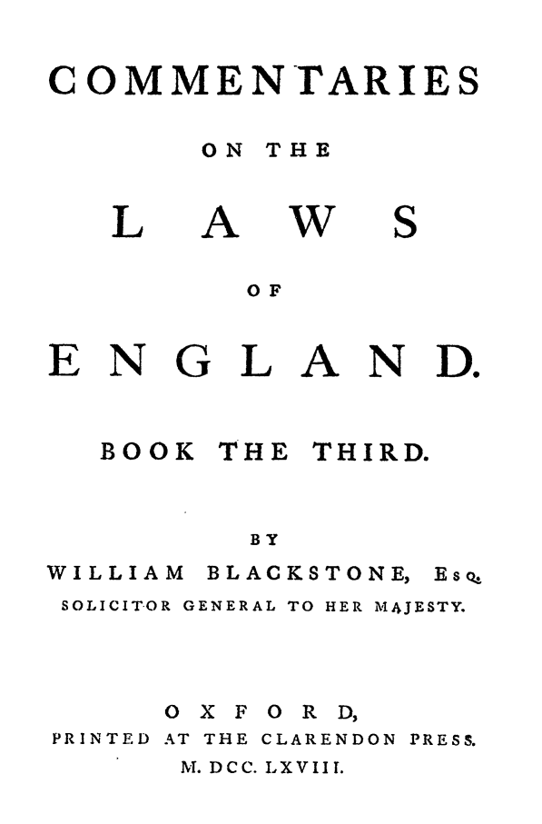 handle is hein.beal/blakston0003 and id is 1 raw text is: COMMENTARIES
ON THE

L

A

W

S

OF

ENGL

A

N D.

BOOK

THE

THIRD.

BY

WILLIAM

B LAC KS TO NE,

SOLICITOR GENERAL TO HER MAJESTY.
O X F O R D,
PRINTED AT THE CLARENDON PRESS.

M. DCC. LXVIII.

EsQ,


