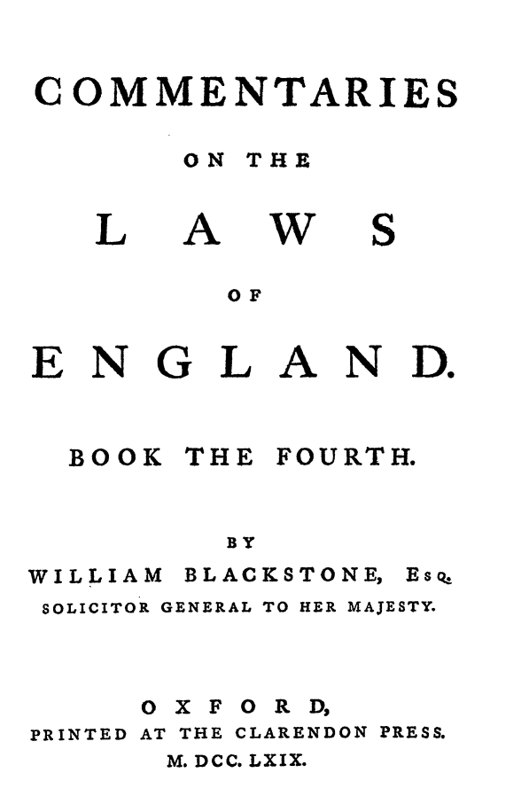 handle is hein.beal/blakston0004 and id is 1 raw text is: COMMENTARIES
ON THE

L

A

w

S

OF
ENGLAND.

BOOK

THE

FOURTH.

BY

WILLIAM

BLACKS TO NE,

SOLICITOR GENERAL TO HER MAJESTY.
OXFORD,
PRINTED AT THE CLARENDON PRESS.
M. DCC. LXIX.

Esq,


