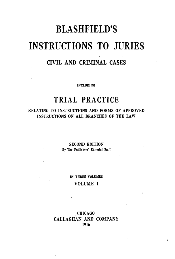 handle is hein.beal/blashfie0001 and id is 1 raw text is: BLASHFIELD'S
INSTRUCTIONS TO JURIES
CIVIL AND CRIMINAL CASES
INCLUDING
TRIAL PRACTICE
RELATING TO INSTRUCTIONS AND FORMS OF APPROVED
INSTRUCTIONS ON ALL BRANCHES OF THE LAW
SECOND EDITION
By The Publishers' Editorial Staff
IN THREE VOLUMES
VOLUME I
CHICAGO
CALLAGHAN AND COMPANY
1916


