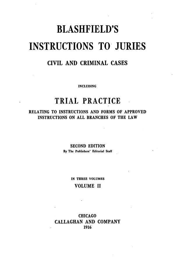 handle is hein.beal/blashfie0002 and id is 1 raw text is: BLASHFIELD'S
INSTRUCTIONS TO JURIES
CIVIL AND CRIMINAL CASES
INCLUDING
TRIAL PRACTICE
RELATING TO INSTRUCTIONS AND FORMS OF APPROVED
INSTRUCTIONS ON ALL BRANCHES OF THE LAW
SECOND EDITION
By The Publishers' Editorial Staff
IN THREE VOLUMES
VOLUME II
CHICAGO
CALLAGHAN AND COMPANY
1916


