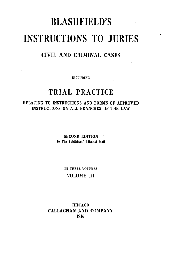 handle is hein.beal/blashfie0003 and id is 1 raw text is: BLASHFIELD'S
INSTRUCTIONS TO JURIES
CIVIL AND CRIMINAL CASES
INCLUDING
TRIAL PRACTICE
RELATING TO INSTRUCTIONS AND FORMS OF APPROVED
INSTRUCTIONS ON ALL BRANCHES OF THE LAW
SECOND EDITION
By The Publishers' Editorial Staff
IN THREE VOLUMES
VOLUME III
CHICAGO
CALLAGHAN AND COMPANY
1916


