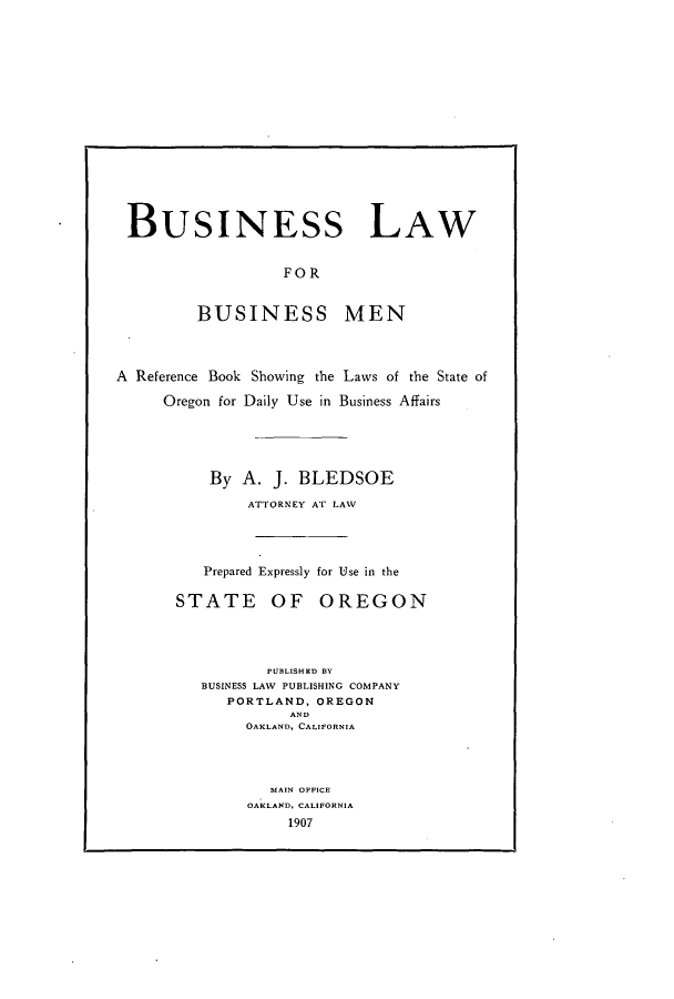 handle is hein.beal/blbmen0001 and id is 1 raw text is: BUSINESS LAW
FOR
BUSINESS MEN
A Reference Book Showing the Laws of the State of
Oregon for Daily Use in Business Affairs
By A. J. BLEDSOE
ATTORNEY AT LAW
Prepared Expressly for Use in the
STATE OF OREGON
PUBLISHED BY
BUSINESS LAW PUBLISHING COMPANY
PORTLAND, OREGON
AND
OAKLAND, CALIFORNIA
MAIN OFFICE
OAKLAND, CALIFORNIA
1907


