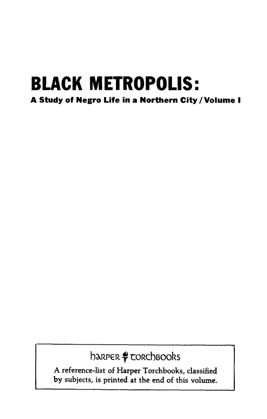 handle is hein.beal/blckmet0001 and id is 1 raw text is: BLACK METROPOLIS:
A Study of Negro Life in a Northern City/Volume I

haReR- 4- roRchBooks
A reference-list of Harper Torchbooks, classified
by subjects, is printed at the end of this volume.


