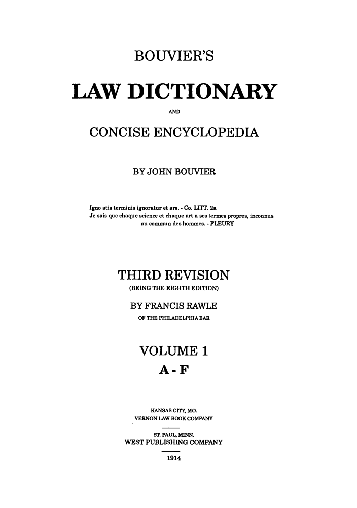 handle is hein.beal/bldce0001 and id is 1 raw text is: BOUVIER'S
LAW DICTIONARY
AND
CONCISE ENCYCLOPEDIA

BY JOHN BOUVIER
Igno atis terminis ignoratur et ars. - Co. LT. 2a
Je sais que chaque science et chaque art a ses termes propres, inconnus
au commun des hommes. - FLEURY
THIRD REVISION
(BEING THE EIGHTH EDITION)
BY FRANCIS RAWLE
OF THE PHILADELPHIA BAR
VOLUME 1
A-F
KANSAS CITY, MO.
VERNON LAW BOOK COMPANY
ST. PAUL, MINN.
WEST PUBLISHING COMPANY
1914


