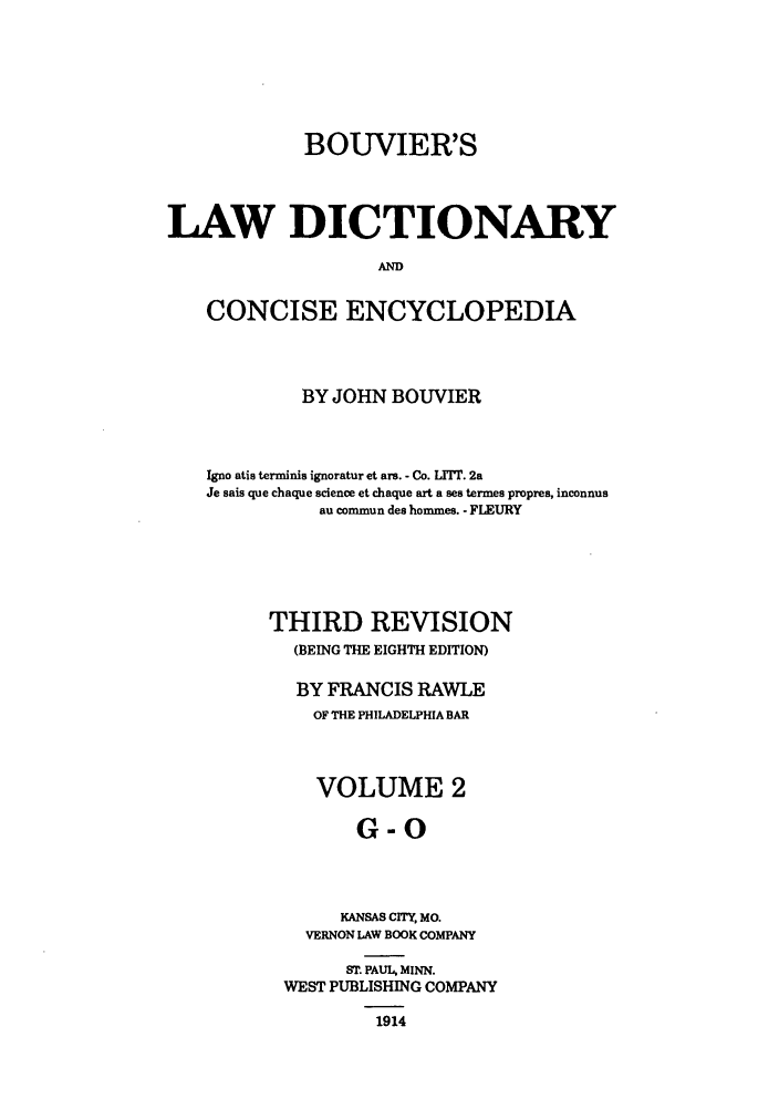 handle is hein.beal/bldce0002 and id is 1 raw text is: BOUVIER'S
LAW DICTIONARY
AND
CONCISE ENCYCLOPEDIA

BY JOHN BOUVIER
Igno atis terminis ignoratur et ars. - Co. LITTr. 2a
Je sais que chaque science et chaque art a ses termes propres, inconnus
au commun des hommes. - FLEURY
THIRD REVISION
(BEING THE EIGHTH EDITION)
BY FRANCIS RAWLE
OF THE PHILADELPHIA BAR
VOLUME 2
G-O
KANSAS CITY, MO.
VERNON LAW BOOK COMPANY
ST. PAUL, MINN.
WEST PUBLISHING COMPANY
1914


