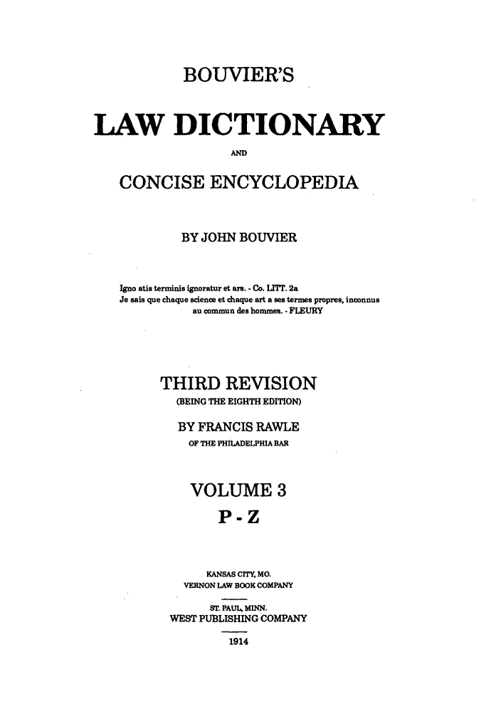 handle is hein.beal/bldce0003 and id is 1 raw text is: BOUVIER'S
LAW DICTIONARY
AN
CONCISE ENCYCLOPEDIA

BY JOHN BOUVIER
Igno atis terminis ignoratur et ars. - Co. L17T. 2a
Je sais que chaque science et chaque art a ses termes propres, inconnus
au commun des hommes. - FLEURY
THIRD REVISION
(BEING THE EIGHTH EDITION)
BY FRANCIS RAWLE
OF THE PHILADELPHIA BAR
VOLUME 3
P-Z
KANSAS CITY, MO.
VERNON LAW BOOK COMPANY

ST. PAUL, MINN.
WEST PUBLISHING COMPANY
1914


