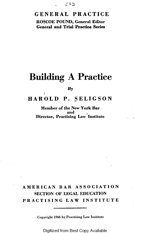 handle is hein.beal/bldgprct0001 and id is 1 raw text is: C S-


    GENERAL PRACTICE
    ROSCOE  POUND, General Editor
    General and Trial Practice Series










  Building A Practice

                By

  HAROLD P. SELIGSON

      Member of the New York Bar
               and    I
     Director, Practising Law Institute














AMERICAN BAR ASSOCIATION
    SECTION OF LEGAL EDUCATION
PRACTISING LAW INSTITUTE


     Copyright 1946 by Practising Law Institute


Digitized from Best Copy Available


