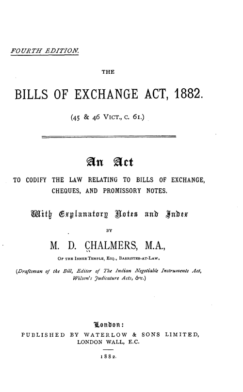handle is hein.beal/blecga0001 and id is 1 raw text is: 





FOURTH   EDITIOVN


                       THE


 BILLS OF EXCHANGE ACT, 1882.


               (45 & 46 VicT., c. 61.)


                  an art

TO CODIFY THE LAW  RELATING TO BILLS OF EXCHANGE,
          CHEQUES, AND PROMISSORY NOTES.


    Wit4   @Splanatorg   Batts   ant  4nhe

                       BY

         M.   D.  CHALMERS, M.A.,
           OF THE INNER TEMPLE, EsQ., BARRISTER-AT-LAW.

 (Draftsman of the Bill, Editor of The Indian Negotiable Instruments Act,
               Wilson's Yudicature Acts, &c.)






                    l~onbon:
  PUBLISHED   BY  WATERLOW & SONS LIMITED,
                LONDON WALL, E.C.

                      1882.


