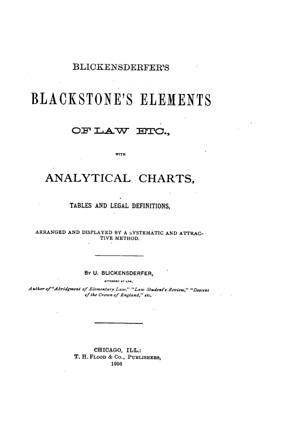 handle is hein.beal/blicbla0001 and id is 1 raw text is: BLICKENSDERFER'S
BLACKSTONE'S ELEMENTS
OF' IA W ETC.,
WITH
ANALYTICAL CHARTS,
TABLES AND LEGAL DEFINITIONS,
ARRANGED AND DISPLAYED BY A SYSTEMATIC AND ATTRAC-
TIVE METHOD.
BY U. BLICKENSDERFER,
ATTORNEY Ar tAW,
Author ofAbridgment of Elementary Law, Law Student's Review, Descent
of the Crown of England, etc.
CHICAGO, ILL.:
T. H. FLOOD & Co., PUBLISHEBS,
1906


