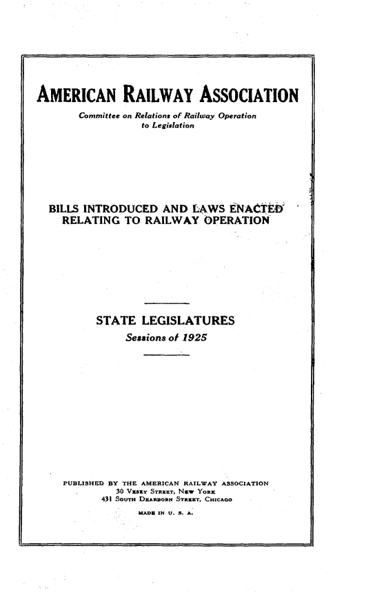 handle is hein.beal/blinlwro1925 and id is 1 raw text is: 









AMERICAN RAILWAY ASSOCIATION

       Committee on Relations of Railway Operation
                  to Legislation








  BILLS INTRODUCED AND LAWS IENA'tEO
    RELATING TO RAILWAY OPERATION










          STATE LEGISLATURES

               Sessions of 1925















     PUBLISHED BY THE AMERICAN RAILWAY ASSOCIATION
              30 Vxszy STRUIL, Nzw YORK
           431 SouTm D.ARnORN STREET. CHICAGO
                  UADE IN U. 8. A.


