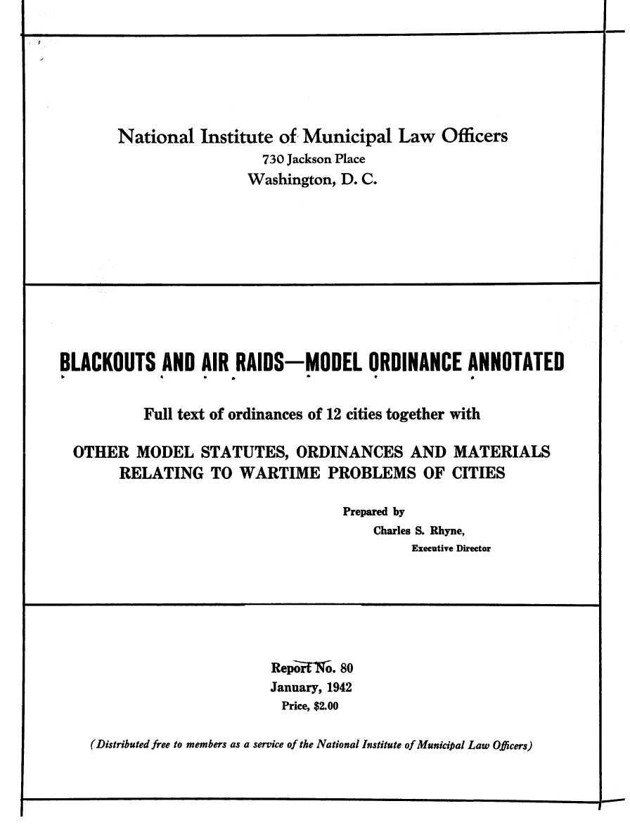 handle is hein.beal/blkouarmo0001 and id is 1 raw text is: 






National   Institute of Municipal   Law  Officers
                  730 Jackson Place
                  Washington, D. C.


BLACKOUTS AND AIR RAIDS-MODEL ORDINANCE ANNOTATED


           Full text of ordinances of 12 cities together with

  OTHER   MODEL   STATUTES,   ORDINANCES AND MATERIALS
        RELATING   TO  WARTIME PROBLEMS OF CITIES

                                    Prepared by
                                        Charles S. Rhyne,
                                             Executive Director


RepoW7.  80
January, 1942
Price, $2.00


(Distributed free to members as a service of the National Institute of Municipal Law Officers)


1~


