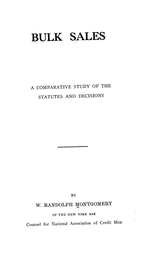 handle is hein.beal/blksles0001 and id is 1 raw text is: BULK SALES
A COMPARATIVE STUDY OF THE
STATUTES AND DECISIONS
BY
W. RANDOLPH MONTGOMERY
OF THE NEW YORK BAR
Counsel for National Association of Credit Men


