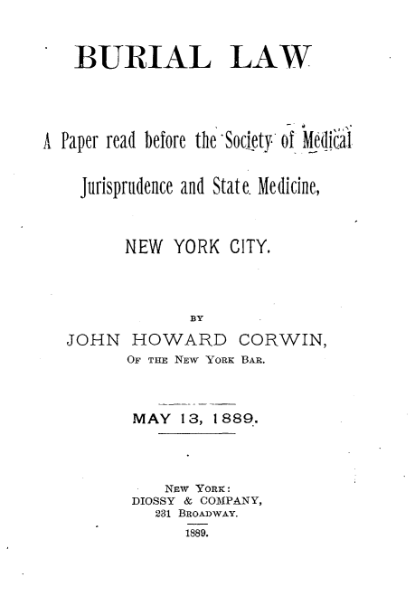 handle is hein.beal/bllwprrdsyml0001 and id is 1 raw text is: 



   1BURIAL LAW





A Paper read before the Society of Medi'cal


    Jurisprudence and State. Medicine,



         NEW  YORK  CITY.




                BY

   JOHN   HOWARD CORWIN,
         OF THE NEW YORK BAR.


MAY  13, 1889..




    NEW YORK:
DIOSSY & COMPANY,
   231 BROADWAY.
      1889.


