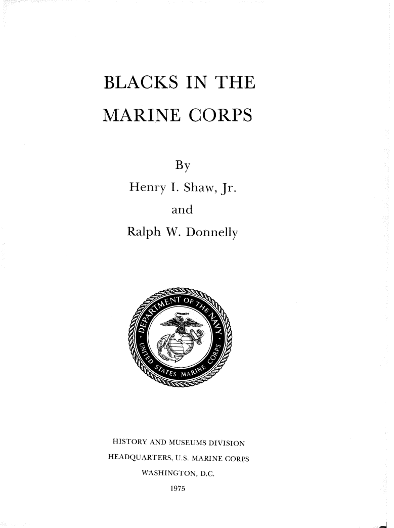 handle is hein.beal/blmrcorp0001 and id is 1 raw text is: 




BLACKS IN THE

MARINE CORPS


          By
    Henry I. Shaw, Jr.

          and


Ralph W. Donnelly


HISTORY AND MUSEUMS DIVISION
HEADQUARTERS, U.S. MARINE CORPS
     WASHINGTON. D.C.
         1975


