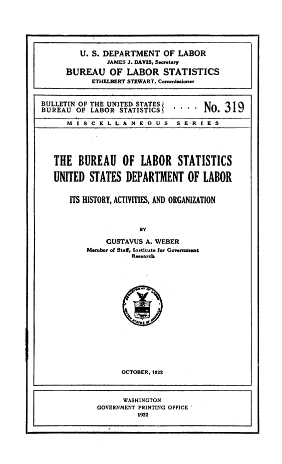handle is hein.beal/blsusdl0001 and id is 1 raw text is: I ,
U. S. DEPARTMENT OF LABOR
JAMES J. DAVIS. Secretary
BUREAU OF LABOR STATISTICS
ETHELBERT STEWART, Commissioner
BULLETIN OF THE UNITED STATES
BUREAU OF LABOR STATISTICS            No. 319
M I SC E L L A N E O U S S E-R I E S
THE BUREAU OF LABOR STATISTICS
UNITED STATES DEPARTMENT OF LABOR
ITS HISTORY, ACTIVITIES, AND ORGANIZATION
By
GUSTAVUS A. WEBER
Member of Sta) Institute for Government
Research

OCTOBER, 1922

WASHINGTON
GOVERNMENT PRINTING OFFICE
1922


