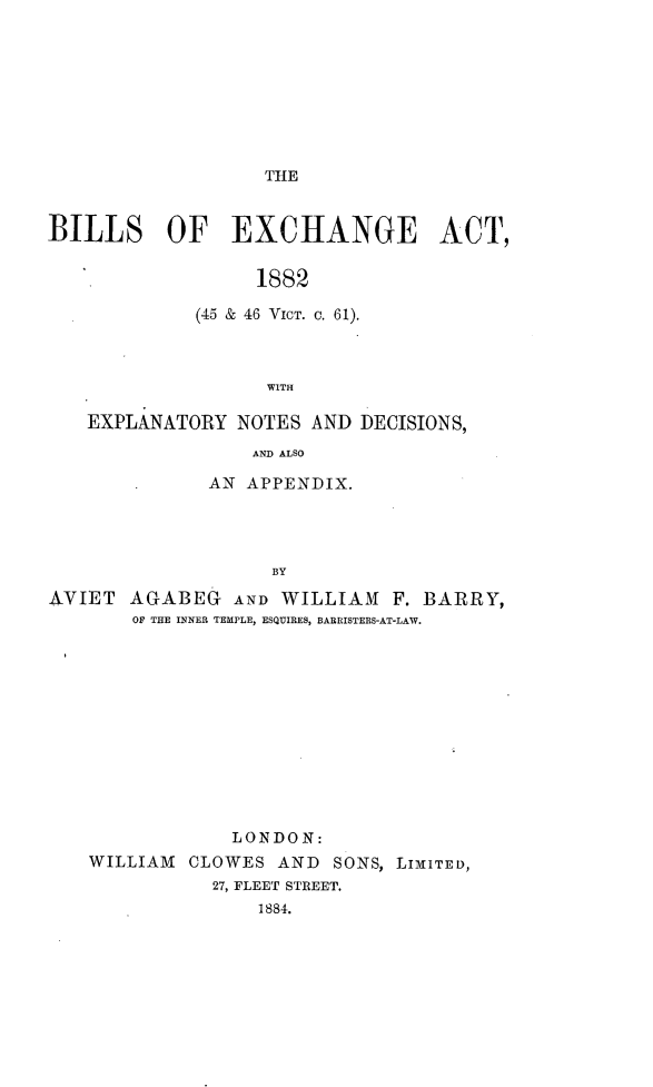 handle is hein.beal/blsxcha0001 and id is 1 raw text is: 









THE


BILLS OF EXCHANGE ACT,


                  1882

             (45 & 46 VICT. c. 61).



                   WITH

   EXPLANATORY  NOTES  AND DECISIONS,
                  AND ALSO

              AN APPENDIX.




                   BY

AVIET  AGABEG   AND WILLIAM   F. BARRY,
       OF THE INNER TEMPLE, ESQUIRES, BARRISTERS-AT-LAW.












                LONDON:
    WILLIAM CLOWES  AND  SONS, LIMITED,
              27, FLEET STREET.
                  1884.


