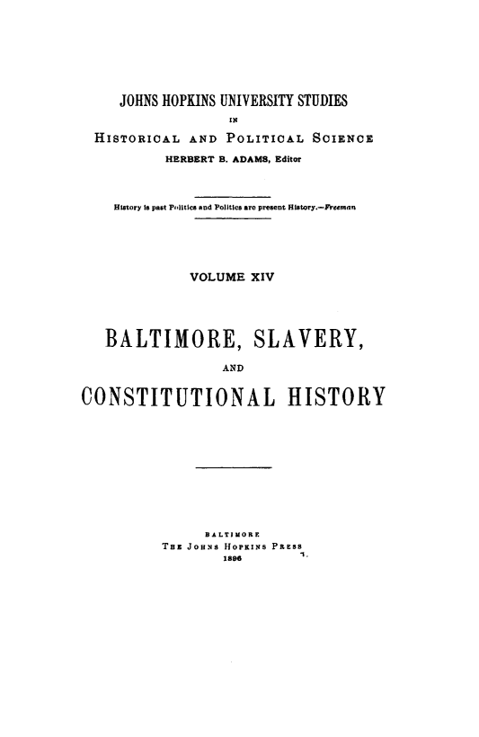 handle is hein.beal/bltmslvh0001 and id is 1 raw text is: 








     JOHNS HOPKINS UNIVERSITY STUDIES
                   IN

  HISTORICAL AND POLITICAL SCIENCE

           HERBERT B. ADAMS, Editor




    History is past Politics snd Politics are present History.-Freeman






              VOLUME XIV






   BALTIMORE, SLAVERY,

                  AND


CONSTITUTIONAL HISTORY


      BALTIMORE
THE JoHNs HoPKIxs PREss
                  1.


