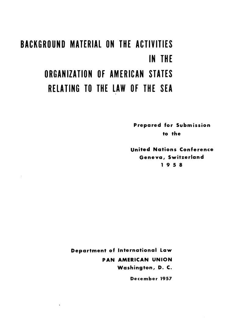 handle is hein.beal/bmaoas0001 and id is 1 raw text is: 






BACKGROUND   MATERIAL  ON  THE ACTIVITIES

                                   IN THE

       ORGANIZATION  OF AMERICAN   STATES

       RELATING  TO  THE LAW  OF THE  SEA





                               Prepared for Submission
                                       to the


                              United Nations Conference
                                Geneva, Switzerland
                                      1 9 5 8


Department of International Law
        PAN  AMERICAN UNION
             Washington, D. C.


December 1957


