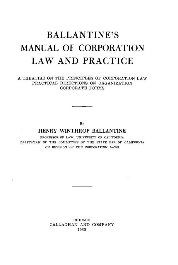 handle is hein.beal/bmclp0001 and id is 1 raw text is: BALLANTINE'S
MANUAL OF CORPORATION
LAW AND PRACTICE
A TREATISE ON THE PRINCIPLES OF CORPORATION LAW
PRACTICAL DIRECTIONS ON ORGANIZATION
CORPORATE FORMS
By
HENRY WINTHROP BALLANTINE
PROFESSOR OF LAW, UNIVERSITY OF CALIFORNIA
DRAFTSMAN OF THE COMMITTEE OF THE STATE BAR OF CALIFORNIA
ON REVISION OF THE CORPORATION LAWS

CHICAGO
CALLAGHAN AND COMPANY
1930


