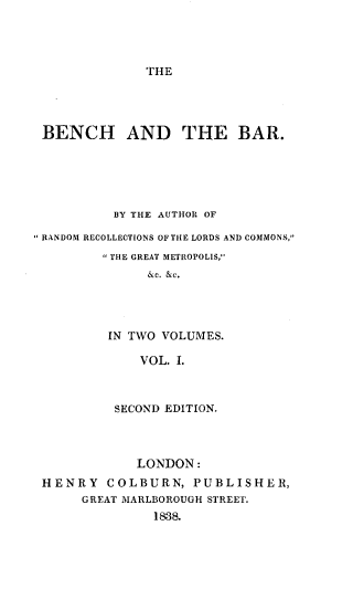handle is hein.beal/bnchbr0001 and id is 1 raw text is: 




THE


BENCH AND THE BAR.





          BY THE AUTHOR OF

RANDOM RECOLLECTIONS OF THE LORDS AND COMMONS,
         TIlE GREAT METROPOLIS,
               &c. &c.




         IN TWO VOLUMES.

              VOL. L



          SECOND EDITION.



             LONDON:
 HENRY COLBURN, PUBLISHER,
      GREAT MARLBOROUGH STREET.
               1838.


