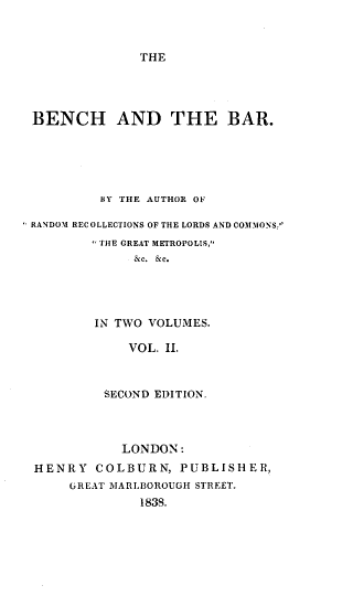 handle is hein.beal/bnchbr0002 and id is 1 raw text is: 



THE


BENCH AND THE BAR.





         BY THE AUTHOR OF

RANDOM RECOLLECTIONS OF THE LORDS AND COMMONS:
         THE GREAT METROPOLIS,
             &c. &e.




        IN TWO VOLUMES.

            VOL. II.



         SECOND EDITION.




            LONDON:
HENRY COLBURN, PUBLISHER,
     UREAT MARLBOROUGH STREET.
              1838.


