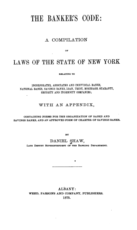 handle is hein.beal/bnkcd0001 and id is 1 raw text is: THE BANKER'S CODE:
A COMPILATION
OF
LAWS OF THE STATE OF NEW YORK
RELATING TO
INCORPORATED, ASSOCIATED AND INDIVIDUAL BANKS,
NATIONAL BANKS, SAYINGS BANKS, LOAN, TRUST, MORTGAGE, GUARANTY,
SECURITY AND INDEMNITY COMPANIES;
WITH AN APPENDIX,
CONTAINING FORMS FOR THE ORGANIZATION OF BANKS AND
SAVINGS BANKS, AND AN APPROVED FORM OF CHARTER OF SAVINGS BANKS.
BY
DANIEL gHAW,
LATE DEPUTY SUPERINTENDENT OF THB BANKING DEPARTMENT.

ALBANY:
WEED, PARSONS AND COMPANY, PUBLISHERS.
1875.


