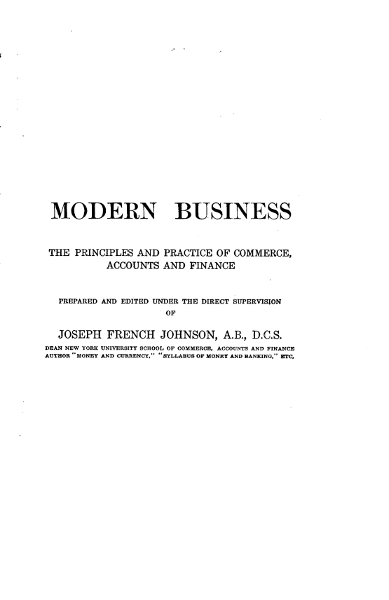 handle is hein.beal/bnkprex0001 and id is 1 raw text is: 






















MODERN BUSINESS



THE  PRINCIPLES AND  PRACTICE OF COMMERCE,
           ACCOUNTS  AND FINANCE



  PREPARED AND EDITED UNDER THE DIRECT SUPERVISION
                     OF

  JOSEPH   FRENCH   JOHNSON,   A.B., D.C.S.
DEAN NEW YORK UNIVERSITY SCHOOL OF COMMERCE, ACCOUNTS AND FINANCE
AUTHOR MONEY AND CURRENCY, SYLLABUS OF MONEY AND BANKING,- ETC,



