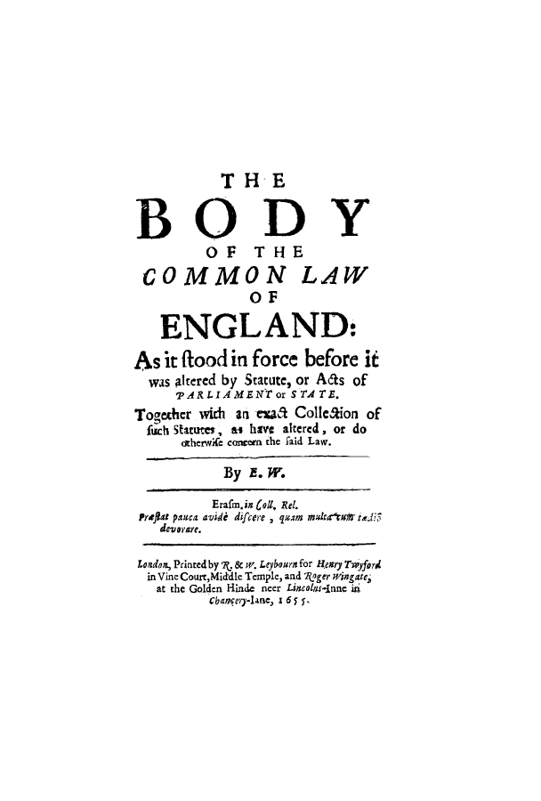 handle is hein.beal/bocomla0001 and id is 1 raw text is: TH E
BODY
OF THE
COMMON LAW
OF
ENGLAND:
As it ftood in force before it
was altered by Statute, or Aas of
,pARLIAMENT or STATE.
Together with an tra Colle&ion of
fisch Stateus, ts hive altered, or do
otherwife concern the faid Law.
By E. W.
Erafm.in oll. Rel.
Preflet pamca avidi difcere , quam mak4rtc4 tdi3
deverare.
London, Printed by ., & w. Leybourn for Henry Twyford
in Vine Courr,Middle Temple, and Rager wingate,
at the Golden Hinde ncer Lincolar-inue in
chagery-lane) z6 5 y


