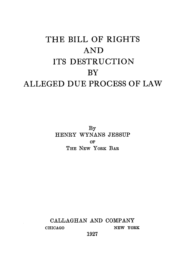 handle is hein.beal/bordpl0001 and id is 1 raw text is: THE BILL OF RIGHTS

AND
ITS DESTRUCTION
BY
ALLEGED DUE PROCESS OF LAW

By
HENRY WYNANS JESSUP
OF
THE NEW YoRK BAR
CALLAGHAN AND COMPANY
CHICAGO          NEW YORK
1927


