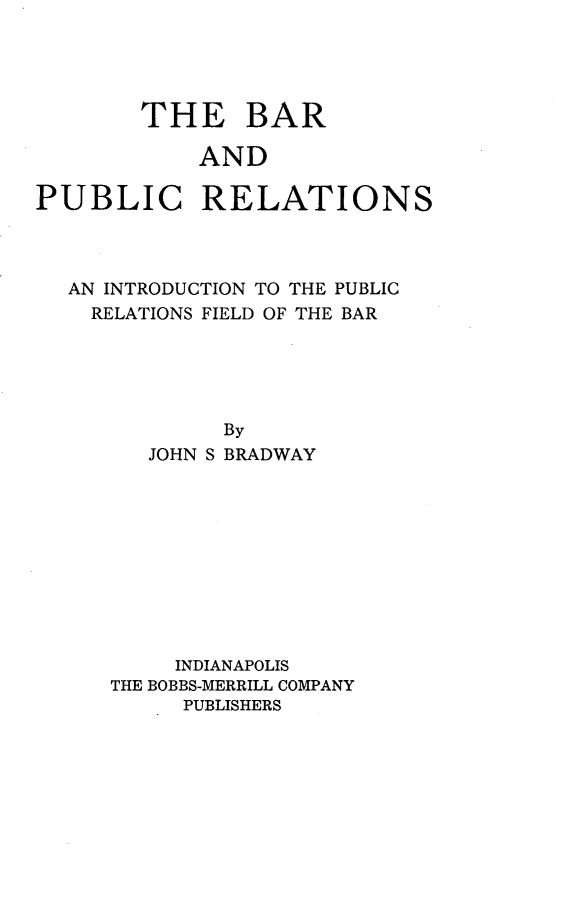 handle is hein.beal/bpripr0001 and id is 1 raw text is: 




        THE BAR

            AND

PUBLIC RELATIONS


AN INTRODUCTION TO THE PUBLIC
  RELATIONS FIELD OF THE BAR





           By
      JOHN S BRADWAY


     INDIANAPOLIS
THE BOBBS-MERRILL COMPANY
     PUBLISHERS



