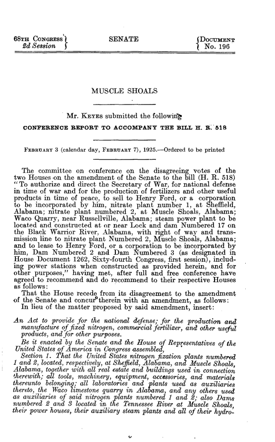 handle is hein.beal/brca0001 and id is 1 raw text is: 



68TH  CONGREss              SENATE                     DOCUMENT
   2d Sesion                                            No. 196




                       MUSCLE SHOALS


                Mr. KEYES  submitted the following
   CONFERENCE REPORT TO ACCOMPANY THE BILL H. A.-518


   FEBRUARY 3 (calendar day, FEBRUARY 7), 1925.-Ordered to be printed

   The  committee  on conference on  the disagreeing votes of the
two  Houses -on the amendment  of the Senate to the bill (H. R. 518)
 To authorize and direct the Secretary of War, for national defense
in time of war and for the production of fertilizers and other useful
products in time of peace, to sell to Henry Ford, or a corporation
to be  incorporated by him,  nitrate plant number  1, at Sheffield,
Alabama;  mtrate  plant numbered  2, at  Muscle Shoals, Alabama;
Waco  Quarry,  near Russellville, Alabama; steam power plant to be
located and constructed at or near Lock and dam  Numbered   17 on
the Black  Warrior River, Alabama,  with  right of way and  trans-
mission line to nitrate plant Numbered 2, Muscle Shoals, Alabama;
and  to lease to Henry Ford, or a corporation to be incorporated by
him,  Dam   Numbered   2 and  Dam  Numbered   3  (as designated in
House  Document   1262, Sixty-fourth Congress, first session), includ-
ing power  stations when  constructed as provided herein, and for
other purposes, having  met,  after full and free conference have
agreed to recommend   and do recommend  to their respective Houses
as follows:
   That the House  recede from its disagreement to the amendment
of the Senate and concuratherein with an amendment,  as follows:
   In lieu of the matter proposed by said amendment, insert:
An  Act  to provide for the national defense; for the production and
   manufacture of fixed nitrogen, commercial fertilier, and other useful
   products, and for other purposes.
   Be it enacted by the Senate and the House of Representatives of the
 United States of America in Congress assembled,
 Section  1. That the United States nitrogen fixation plants numbered
 1 and 2, located, respectively, at Shefield, Alabama, and Muscle Shoals,
 Alabama, together with all real estate and buildings used in connection
 therewith; aPl tools, machinery, equipment, accessories, and materials
 thereunto belonging; all laboratories and plants used as auxiliaries
 thereto, the Waco limestone quarry in Alabama, and any others used
 as auxiliaries of said nitrogen plants numbered 1 and 2; also Dams
 numbered 2 and 3 located in the Tennessee River at Muscle Shoals
their power houses, their auxiliary steam plants and all of their hydro-


